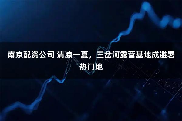 南京配资公司 清凉一夏，三岔河露营基地成避暑热门地