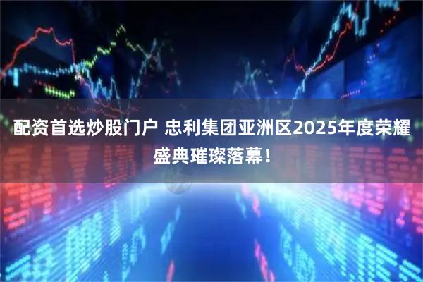 配资首选炒股门户 忠利集团亚洲区2025年度荣耀盛典璀璨落幕！