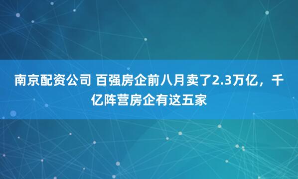 南京配资公司 百强房企前八月卖了2.3万亿，千亿阵营房企有这五家