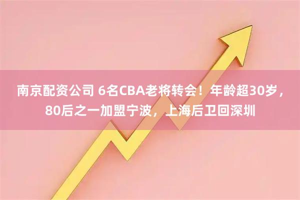 南京配资公司 6名CBA老将转会！年龄超30岁，80后之一加盟宁波，上海后卫回深圳