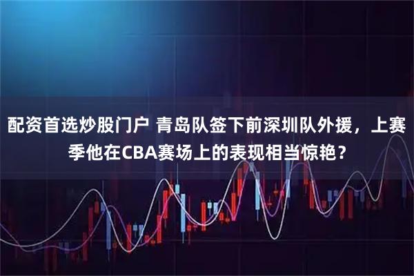 配资首选炒股门户 青岛队签下前深圳队外援，上赛季他在CBA赛场上的表现相当惊艳？