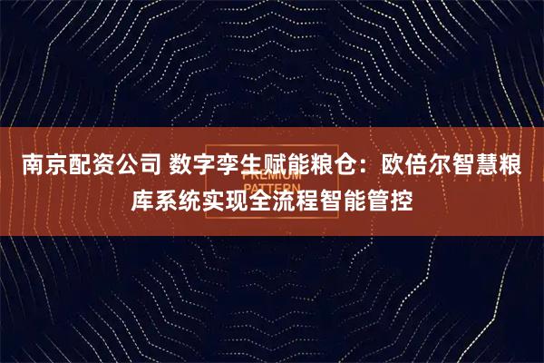 南京配资公司 数字孪生赋能粮仓：欧倍尔智慧粮库系统实现全流程智能管控
