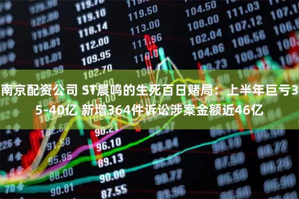 南京配资公司 ST晨鸣的生死百日赌局：上半年巨亏35-40亿 新增364件诉讼涉案金额近46亿