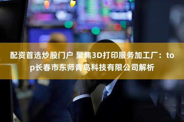 配资首选炒股门户 聚焦3D打印服务加工厂：top长春市东师青鸟科技有限公司解析
