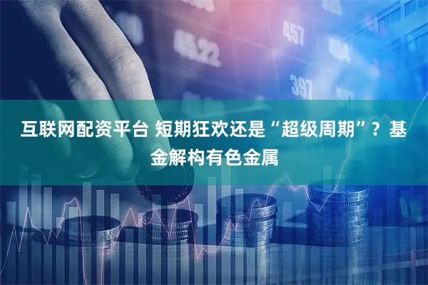 互联网配资平台 短期狂欢还是“超级周期”？基金解构有色金属