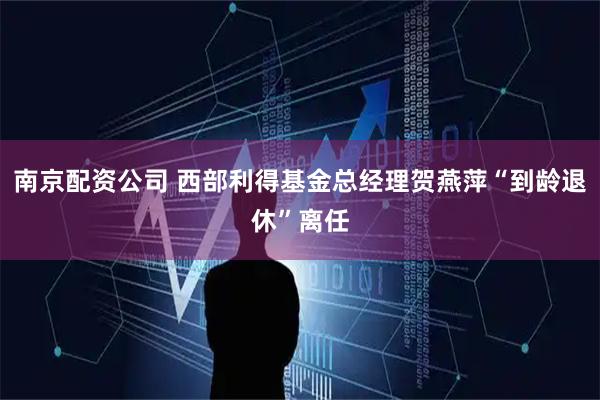 南京配资公司 西部利得基金总经理贺燕萍“到龄退休”离任