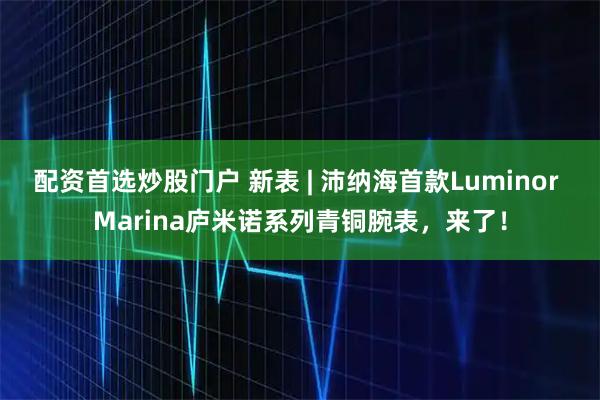 配资首选炒股门户 新表 | 沛纳海首款Luminor Marina庐米诺系列青铜腕表，来了！