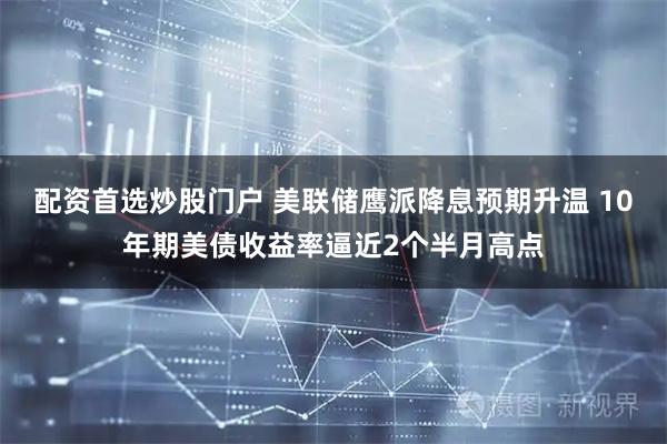 配资首选炒股门户 美联储鹰派降息预期升温 10年期美债收益率逼近2个半月高点