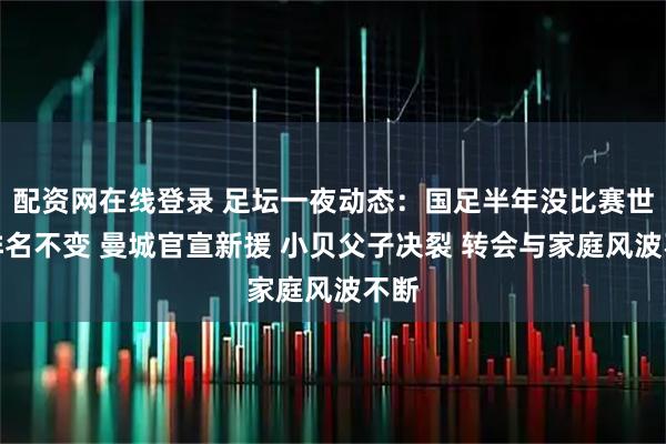 配资网在线登录 足坛一夜动态：国足半年没比赛世界排名不变 曼城官宣新援 小贝父子决裂 转会与家庭风波不断