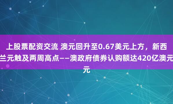 上股票配资交流 澳元回升至0.67美元上方，新西兰元触及两周高点——澳政府债券认购额达420亿澳元