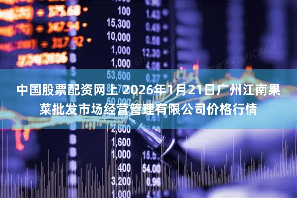 中国股票配资网上 2026年1月21日广州江南果菜批发市场经营管理有限公司价格行情