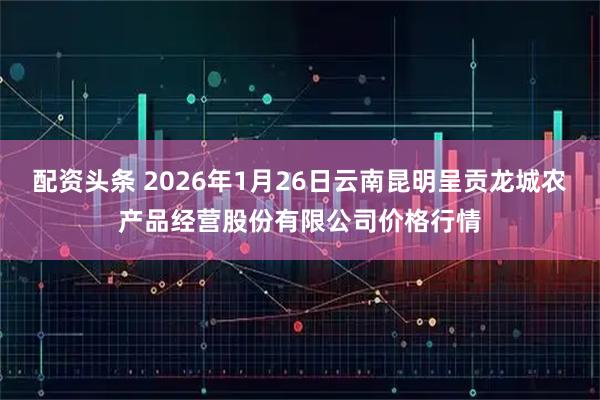 配资头条 2026年1月26日云南昆明呈贡龙城农产品经营股份有限公司价格行情