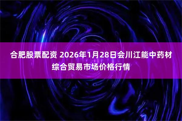 合肥股票配资 2026年1月28日会川江能中药材综合贸易市场价格行情