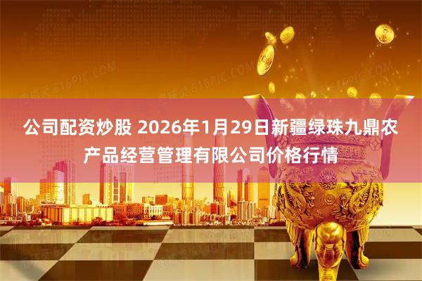 公司配资炒股 2026年1月29日新疆绿珠九鼎农产品经营管理有限公司价格行情