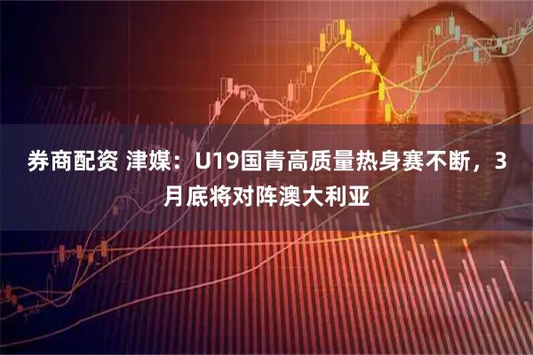 券商配资 津媒：U19国青高质量热身赛不断，3月底将对阵澳大利亚