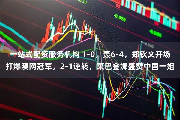 一站式配资服务机构 1-0，轰6-4，郑钦文开场打爆澳网冠军，2-1逆转，莱巴金娜盛赞中国一姐