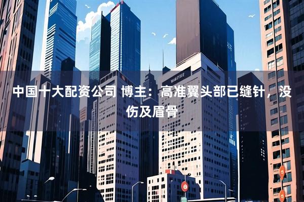 中国十大配资公司 博主：高准翼头部已缝针，没伤及眉骨