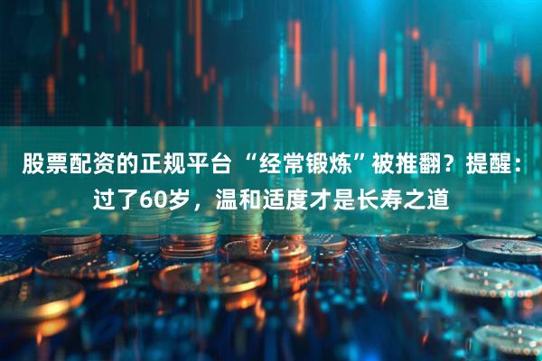 股票配资的正规平台 “经常锻炼”被推翻？提醒：过了60岁，温和适度才是长寿之道