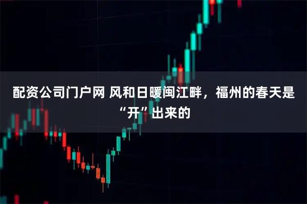 配资公司门户网 风和日暖闽江畔，福州的春天是“开”出来的