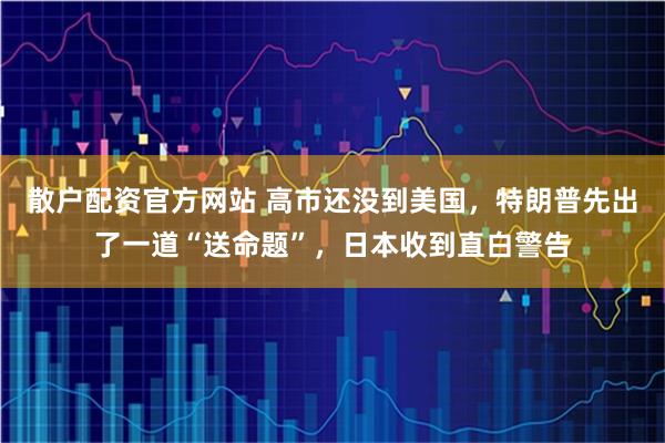 散户配资官方网站 高市还没到美国，特朗普先出了一道“送命题”，日本收到直白警告