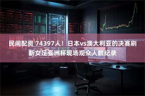 民间配资 74397人！日本vs澳大利亚的决赛刷新女足亚洲杯现场观众人数纪录